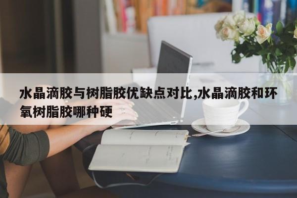 水晶滴胶与树脂胶优缺点对比,水晶滴胶和环氧树脂胶哪种硬