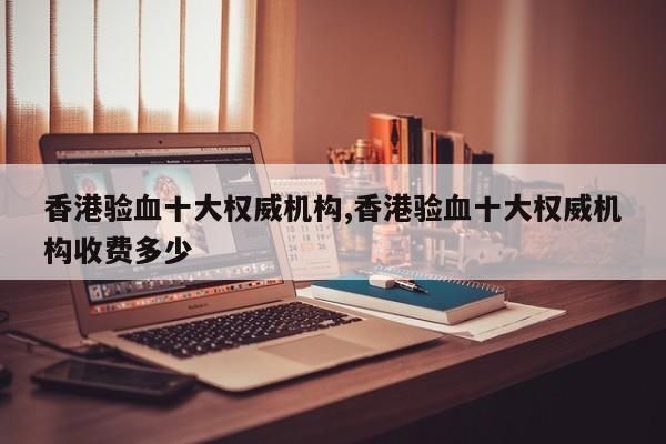香港验血十大权威机构,香港验血十大权威机构收费多少