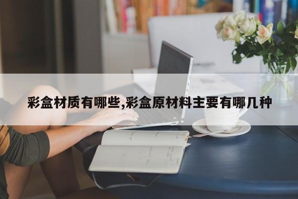 彩盒材质有哪些,彩盒原材料主要有哪几种