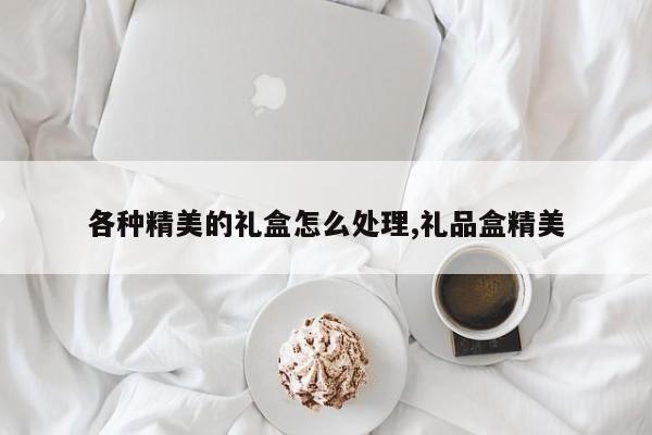 各种精美的礼盒怎么处理,礼品盒精美