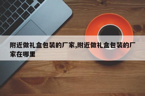 附近做礼盒包装的厂家,附近做礼盒包装的厂家在哪里