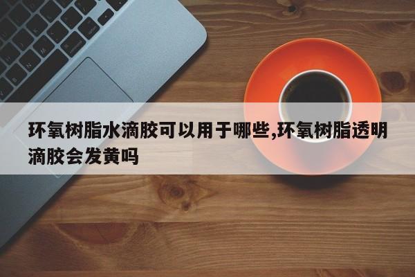 环氧树脂水滴胶可以用于哪些,环氧树脂透明滴胶会发黄吗