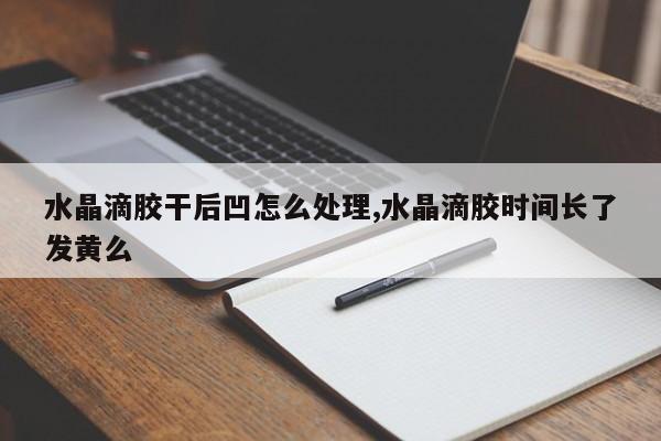 水晶滴胶干后凹怎么处理,水晶滴胶时间长了发黄么