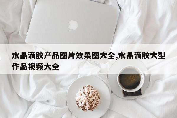 水晶滴胶产品图片效果图大全,水晶滴胶大型作品视频大全