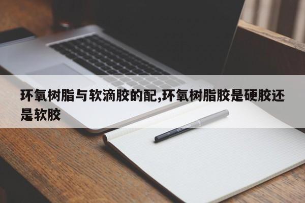 环氧树脂与软滴胶的配,环氧树脂胶是硬胶还是软胶