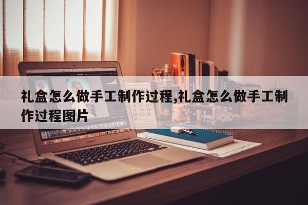 礼盒怎么做手工制作过程,礼盒怎么做手工制作过程图片
