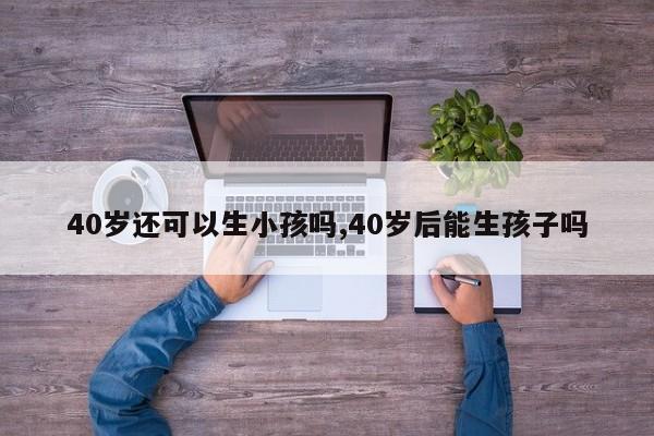 40岁还可以生小孩吗,40岁后能生孩子吗