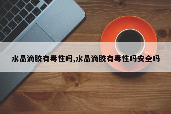 水晶滴胶有毒性吗,水晶滴胶有毒性吗安全吗