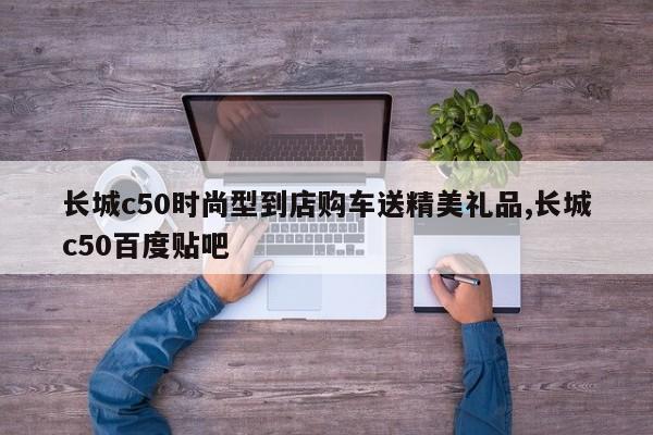 长城c50时尚型到店购车送精美礼品,长城c50百度贴吧