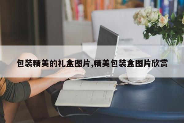 包装精美的礼盒图片,精美包装盒图片欣赏