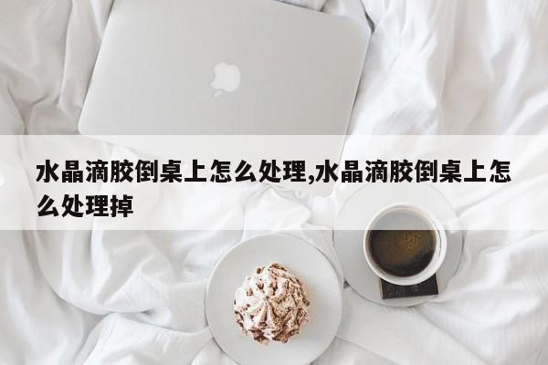 水晶滴胶倒桌上怎么处理,水晶滴胶倒桌上怎么处理掉
