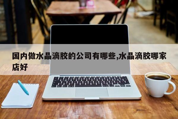 国内做水晶滴胶的公司有哪些,水晶滴胶哪家店好