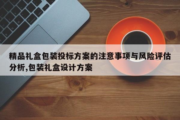精品礼盒包装投标方案的注意事项与风险评估分析,包装礼盒设计方案