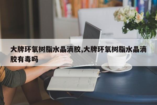 大牌环氧树脂水晶滴胶,大牌环氧树脂水晶滴胶有毒吗