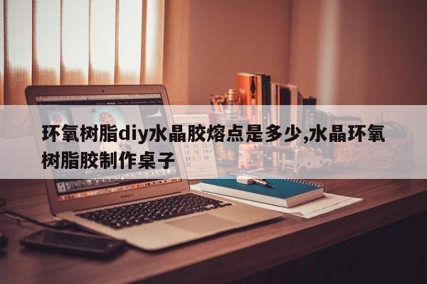 环氧树脂diy水晶胶熔点是多少,水晶环氧树脂胶制作桌子