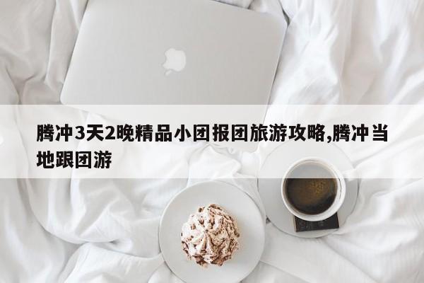 腾冲3天2晚精品小团报团旅游攻略,腾冲当地跟团游