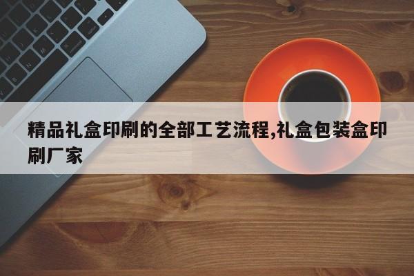 精品礼盒印刷的全部工艺流程,礼盒包装盒印刷厂家
