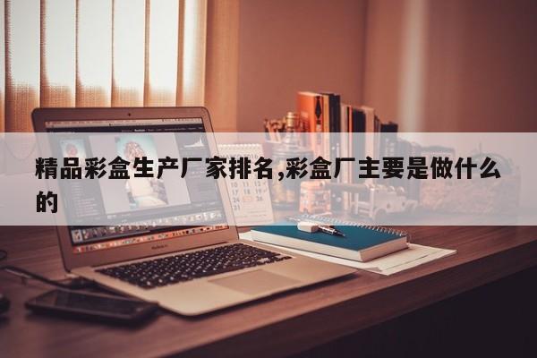 精品彩盒生产厂家排名,彩盒厂主要是做什么的