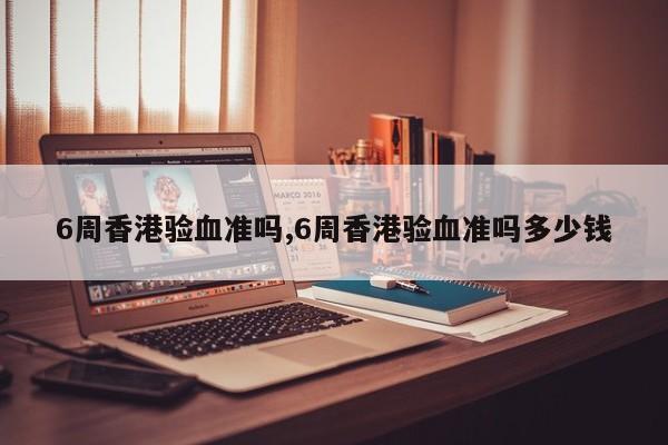 6周香港验血准吗,6周香港验血准吗多少钱