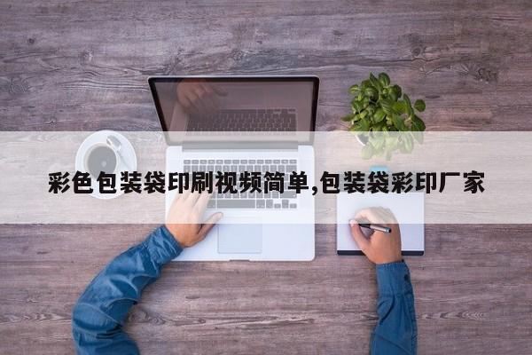 彩色包装袋印刷视频简单,包装袋彩印厂家