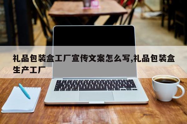 礼品包装盒工厂宣传文案怎么写,礼品包装盒生产工厂
