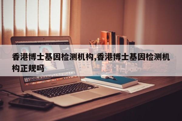 香港博士基因检测机构,香港博士基因检测机构正规吗