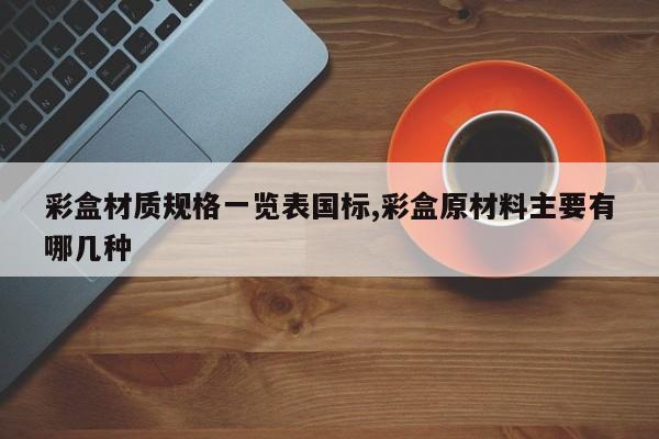 彩盒材质规格一览表国标,彩盒原材料主要有哪几种