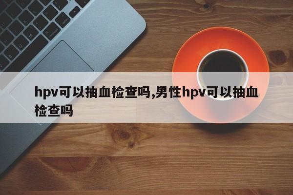 hpv可以抽血检查吗,男性hpv可以抽血检查吗