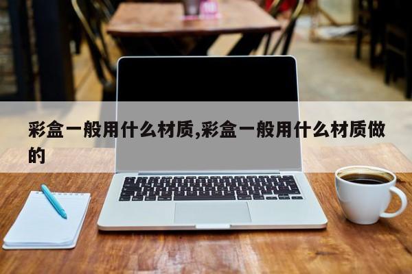 彩盒一般用什么材质,彩盒一般用什么材质做的