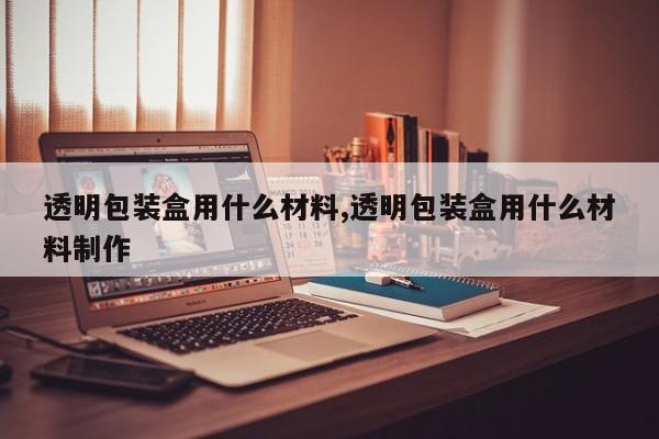 透明包装盒用什么材料,透明包装盒用什么材料制作