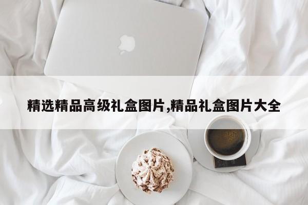 精选精品高级礼盒图片,精品礼盒图片大全