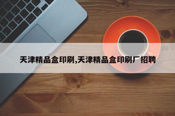 天津精品盒印刷,天津精品盒印刷厂招聘