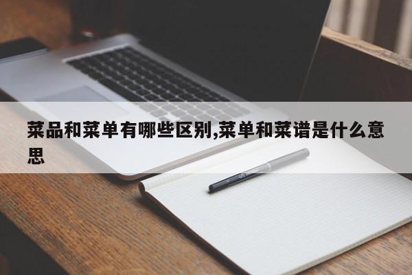 菜品和菜单有哪些区别,菜单和菜谱是什么意思