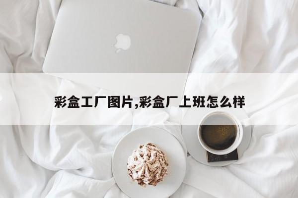 彩盒工厂图片,彩盒厂上班怎么样