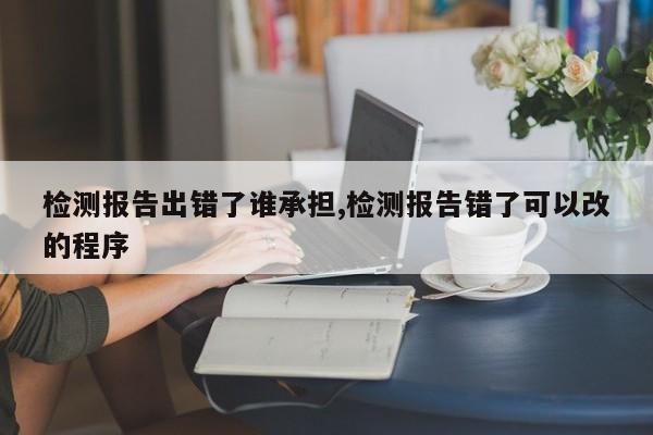检测报告出错了谁承担,检测报告错了可以改的程序