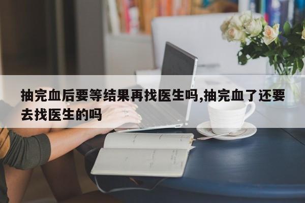 抽完血后要等结果再找医生吗,抽完血了还要去找医生的吗
